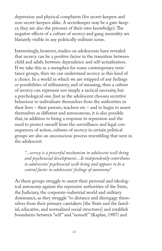 depression and physical complaints (for sceret-keepers and non-seret-keepers alike. A secretkeeper may be a gate-keep- ex,they are also the prisoner of their own knowledge). The negative effects of a culture of secreey and gang mentality are blatantly visible in any politically militant scene.  Tnterestingly, however, studies on adolescents have revealed that scerecy can be a positive factor in the transition between child and adult, between dependence and sclf-actualisation. Tfwe take this as a metaphor for some contemporary resis- tance groups, then we can understand scereey as this kind of a choice. In a world in which we are stripped of any feclings o possibilities of selfmastery, and of meaning, then a culture of secrecy can represent not simply a tactical necessity, but  a psychological one. Just as the adolescent chooses secretive behaviour to individuate themselves from the authorities in their lives  their parents, teachers etc — and to begin to assert themselves as different and autonomous, it i also possible that, in addition to being a response to repression and the need to protect oneself from the surveillance and legal con- sequences of action, cultures of scerecy in certain political groups are also an unconscious process resembling that scen in the adolescent.  “osecrecy is a powerfiul mechanism in adolescent well-being and psychosocial decelopment... It independently contributes to adolescents’ psychosocial well-being and appears 1o be a central factor in adolescentsfeclings of autonomy”  As these groups struggle to assert their personal and ideolog- ical autonomy against the repressive authorities of the State, the Judiciary, the corporate-industrial world and military dominance, as they struggle “to distance and disengage them- selves from their primary carctakers [the State and the famil- ial, educative, and normalised social structures] and establish boundaries between *sclf” and *nonself” (Kaplan, 1987) and  15 